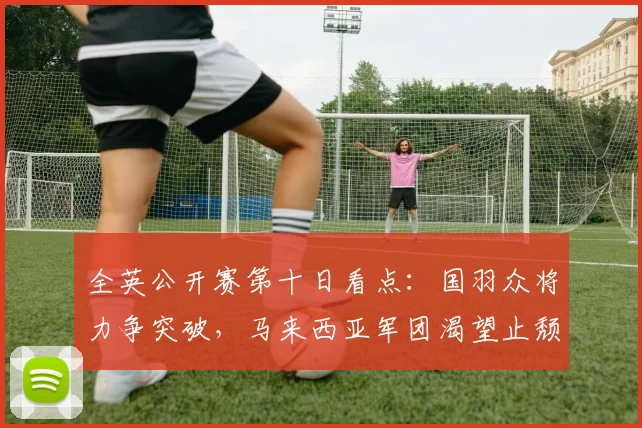 全英公开赛第十日看点：国羽众将力争突破，马来西亚军团渴望止颓