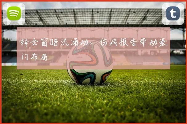 转会窗暗流涌动，伤病报告牵动豪门布局