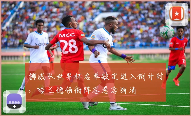 挪威队世界杯名单敲定进入倒计时，哈兰德领衔阵容悬念渐消