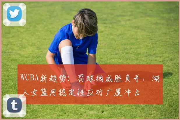 WCBA新趋势：罚球线成胜负手，湖人女篮用稳定性应对广厦冲击
