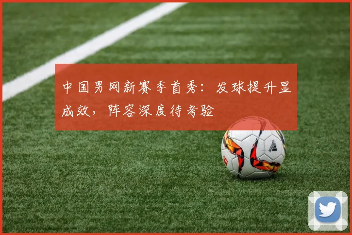 中国男网新赛季首秀：发球提升显成效，阵容深度待考验