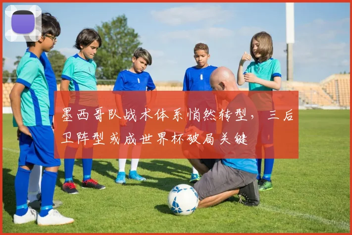 墨西哥队战术体系悄然转型，三后卫阵型或成世界杯破局关键