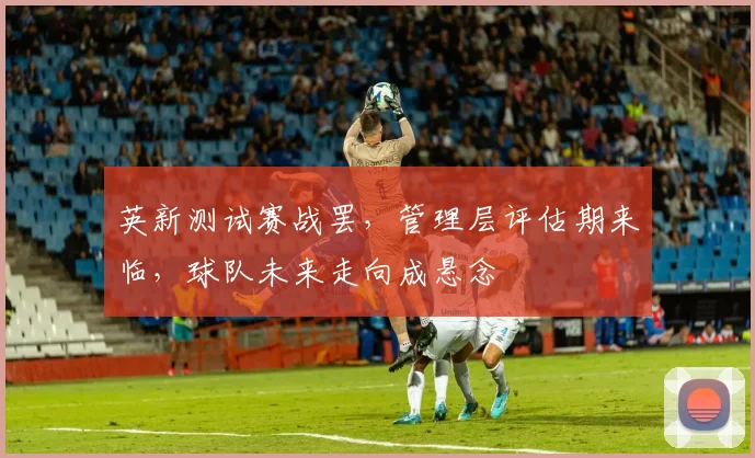 英新测试赛战罢，管理层评估期来临，球队未来走向成悬念