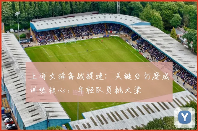 上海女排备战提速：关键分打磨成训练核心，年轻队员挑大梁