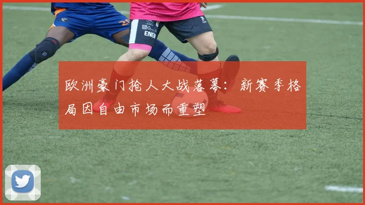 欧洲豪门抢人大战落幕：新赛季格局因自由市场而重塑