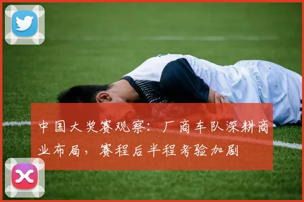 中国大奖赛观察：厂商车队深耕商业布局，赛程后半程考验加剧