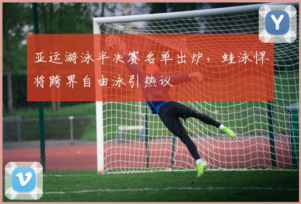 亚运游泳半决赛名单出炉，蛙泳悍将跨界自由泳引热议