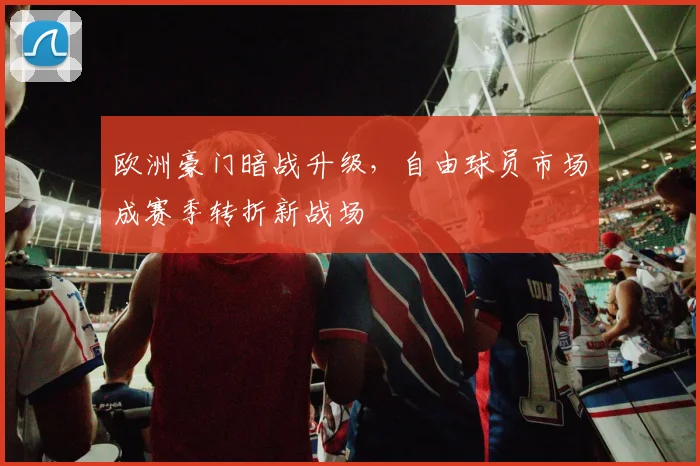 欧洲豪门暗战升级，自由球员市场成赛季转折新战场