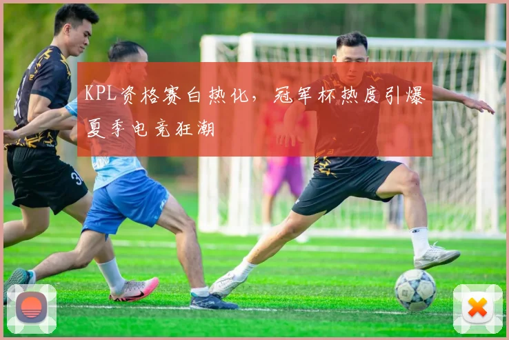 KPL资格赛白热化，冠军杯热度引爆夏季电竞狂潮