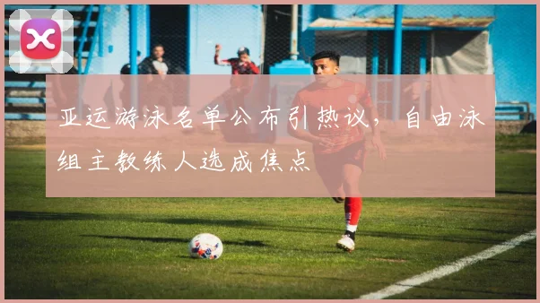 亚运游泳名单公布引热议，自由泳组主教练人选成焦点