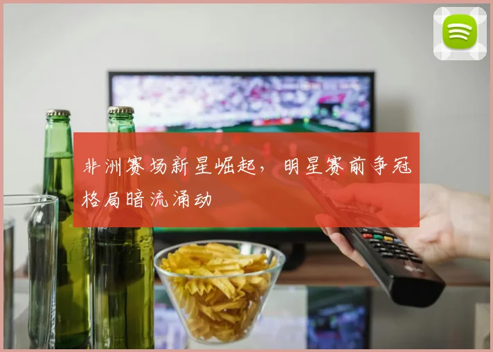 非洲赛场新星崛起，明星赛前争冠格局暗流涌动