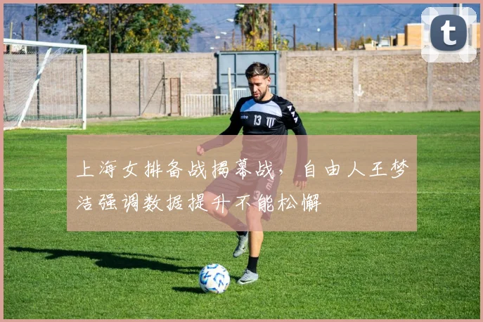 上海女排备战揭幕战，自由人王梦洁强调数据提升不能松懈