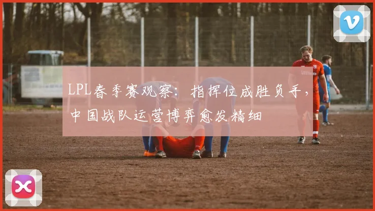 LPL春季赛观察：指挥位成胜负手，中国战队运营博弈愈发精细