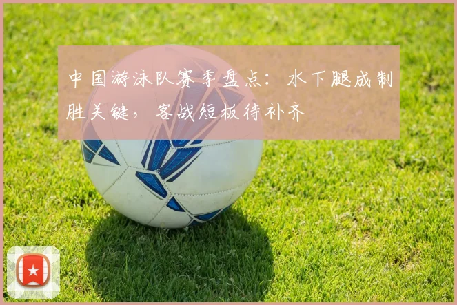 中国游泳队赛季盘点：水下腿成制胜关键，客战短板待补齐