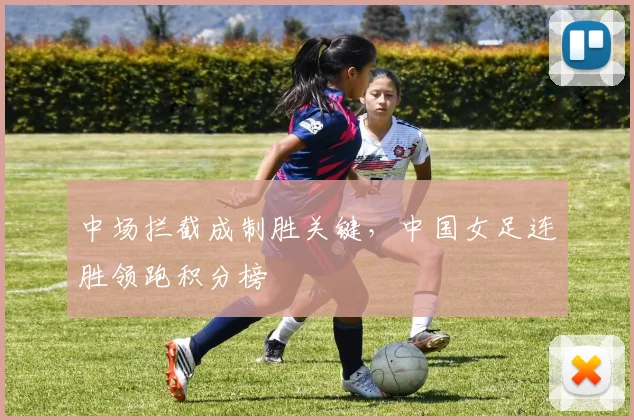 中场拦截成制胜关键，中国女足连胜领跑积分榜