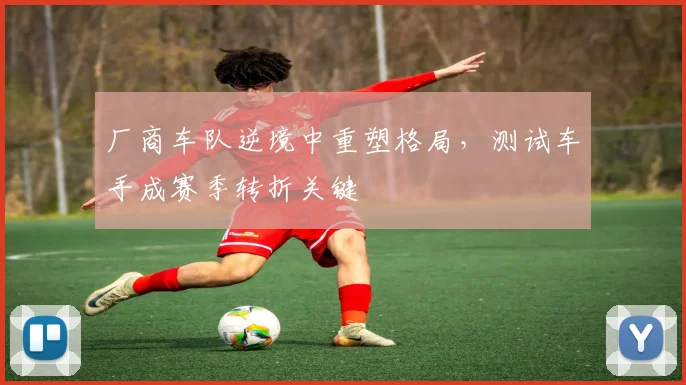 厂商车队逆境中重塑格局，测试车手成赛季转折关键