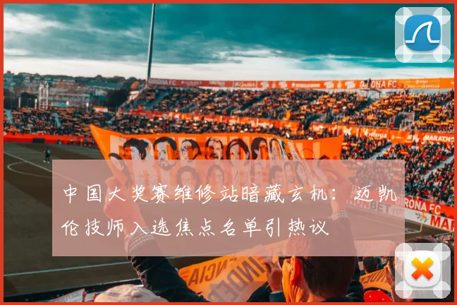 中国大奖赛维修站暗藏玄机：迈凯伦技师入选焦点名单引热议