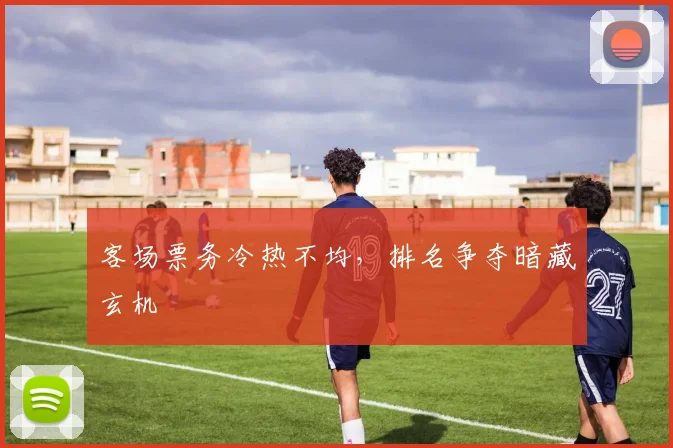 客场票务冷热不均，排名争夺暗藏玄机