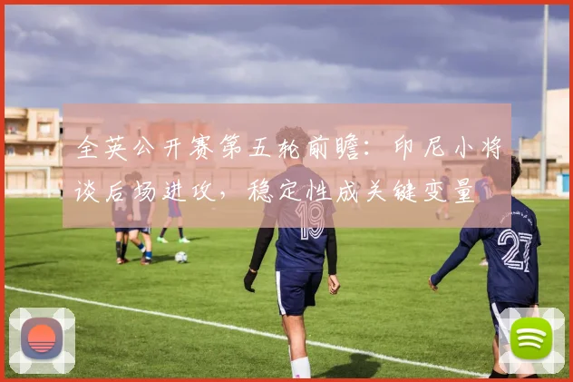 全英公开赛第五轮前瞻：印尼小将谈后场进攻，稳定性成关键变量