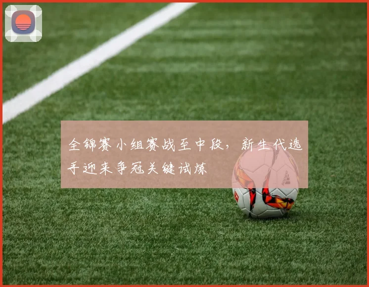 全锦赛小组赛战至中段，新生代选手迎来争冠关键试炼