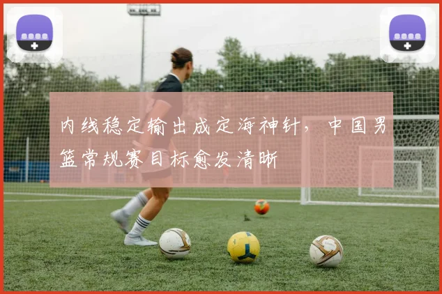 内线稳定输出成定海神针，中国男篮常规赛目标愈发清晰