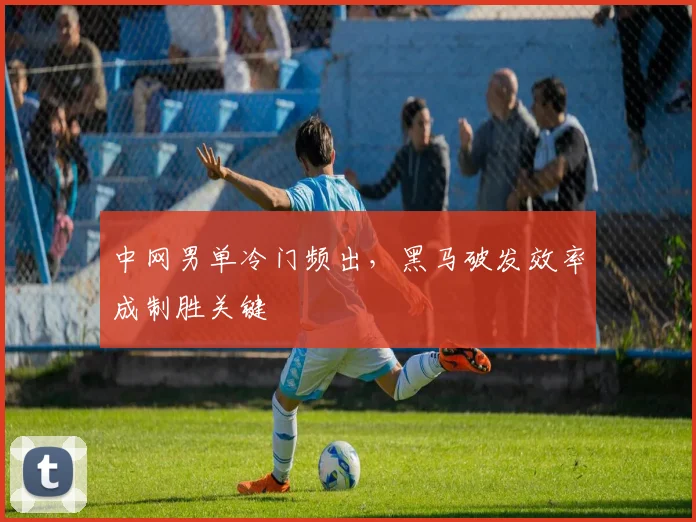 中网男单冷门频出，黑马破发效率成制胜关键