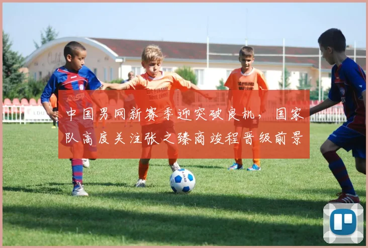 中国男网新赛季迎突破良机，国家队高度关注张之臻商竣程晋级前景