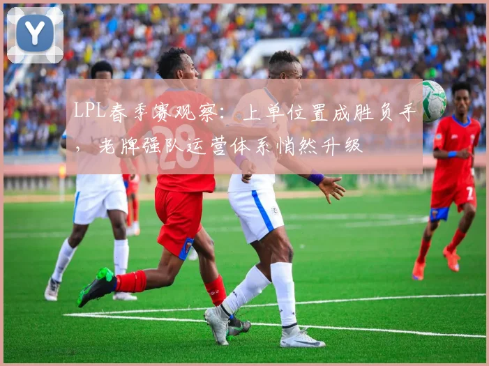 LPL春季赛观察：上单位置成胜负手，老牌强队运营体系悄然升级