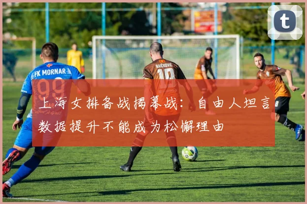 上海女排备战揭幕战：自由人坦言数据提升不能成为松懈理由