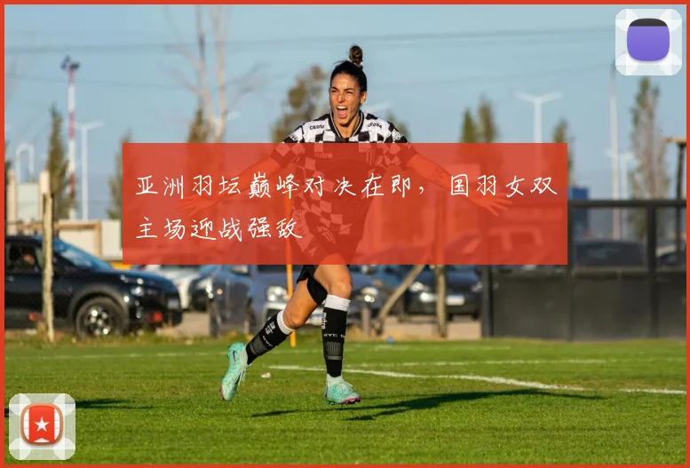 亚洲羽坛巅峰对决在即，国羽女双主场迎战强敌