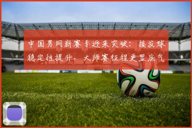 中国男网新赛季迎来突破：接发球稳定性提升，大师赛征程更显底气