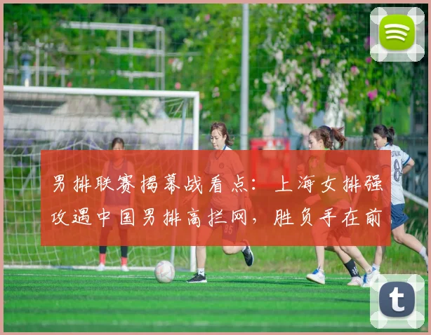 男排联赛揭幕战看点：上海女排强攻遇中国男排高拦网，胜负手在前三局