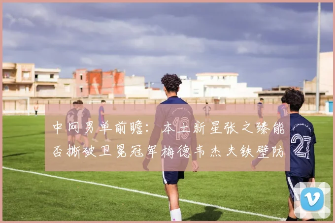 中网男单前瞻：本土新星张之臻能否撕破卫冕冠军梅德韦杰夫铁壁防线