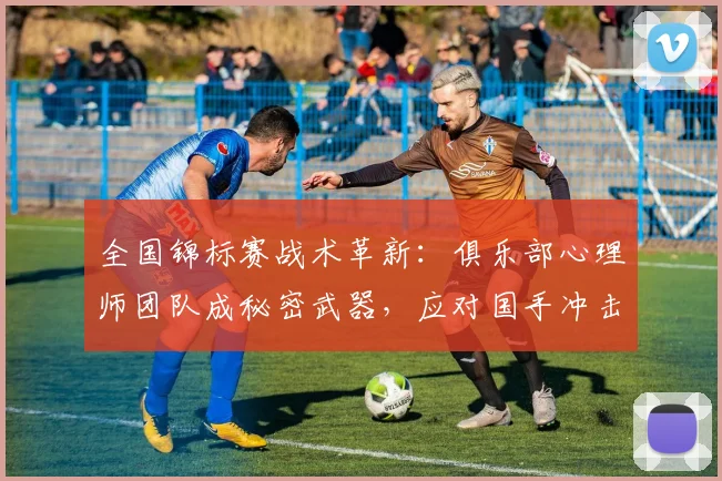 全国锦标赛战术革新：俱乐部心理师团队成秘密武器，应对国手冲击波