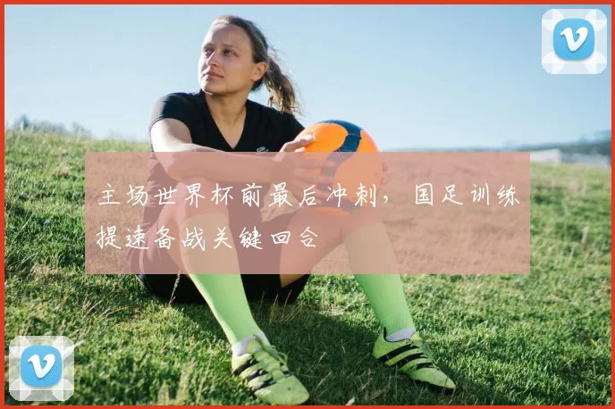 主场世界杯前最后冲刺，国足训练提速备战关键回合